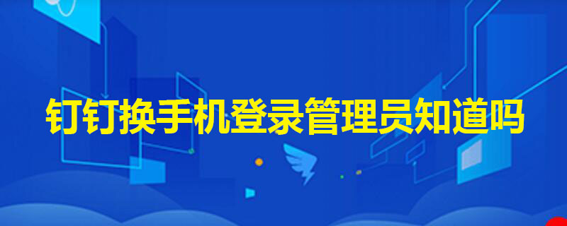 钉钉换手机登录管理员知道吗 钉钉换手机登录管理员能看到么