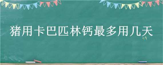 猪用卡巴匹林钙最多用几天 猪用卡巴匹林钙的用量