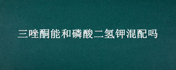 三唑酮能和磷酸二氢钾混配吗（三唑酮可以和磷酸二氢钾混用吗）