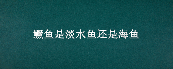 鳜鱼是淡水鱼还是海鱼（鳜鱼是淡水鱼还是海鱼月嫂负责做饭呢）