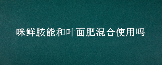 咪鲜胺能和叶面肥混合使用吗（咪鲜胺可以和叶面肥混用吗）