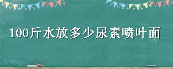 100斤水放多少尿素喷叶面（100斤水放多少尿素喷叶面肥好）