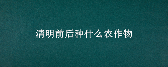 清明前后种什么农作物（清明前后适合种什么农作物）