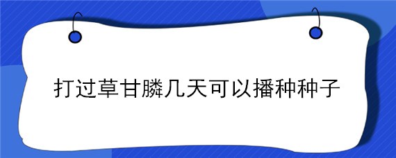 打过草甘膦几天可以播种种子（打了草甘膦几天能见效）