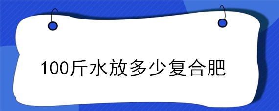 100斤水放多少复合肥 100斤水放多少复合肥淋果树