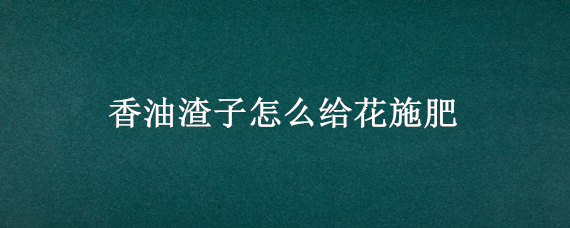 香油渣子怎么给花施肥（香油渣怎么用来给花施肥）