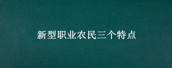 新型职业农民三个特点（新型职业农民三个特点是什么）