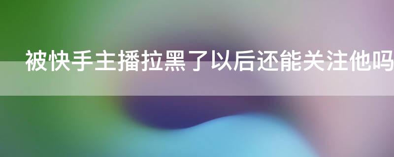 被快手主播拉黑了以后还能关注他吗（快手被主播拉黑怎么办,怎么弄可以恢复关注）