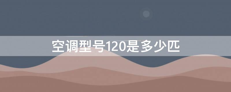 空调型号120是多少匹（空调型号120是多少匹的）