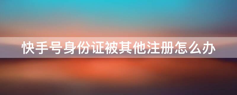 快手号身份证被其他注册怎么办 快手号身份证被其他注册怎么办理