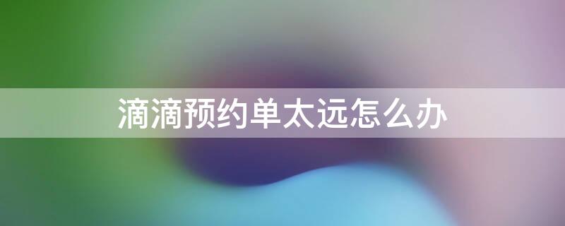 滴滴预约单太远怎么办 滴滴预约单太远,怎么处理