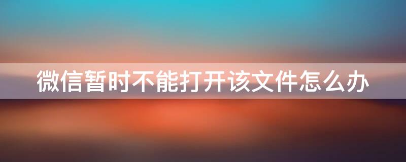 微信暂时不能打开该文件怎么办 微信暂不能打开该文件请使用第三方软件