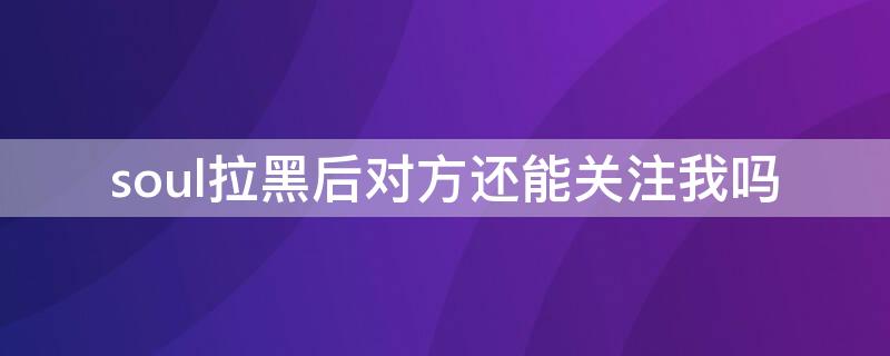 soul拉黑后对方还能关注我吗（soul拉黑后对方还能关注我吗知乎）