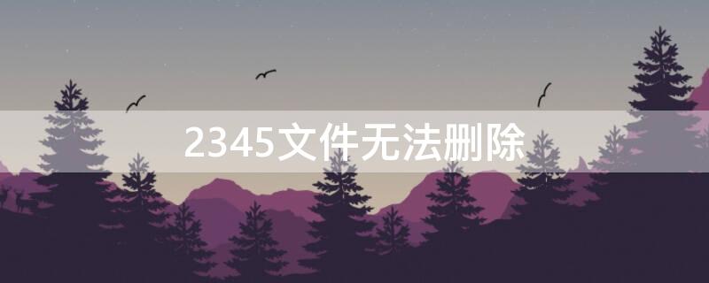 2345文件无法删除（2345文件删除不了）