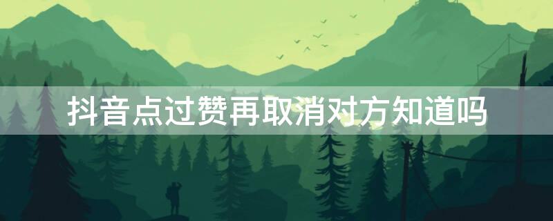 抖音点过赞再取消对方知道吗（抖音点过赞再取消对方知道吗会显示吗）