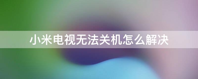 小米电视无法关机怎么解决（小米电视无法关机是怎么回事）