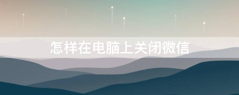 怎样在电脑上关闭微信（怎样在电脑上关闭微信登录密码）