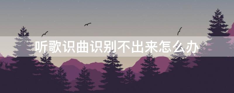 听歌识曲识别不出来怎么办（听曲识歌软件）