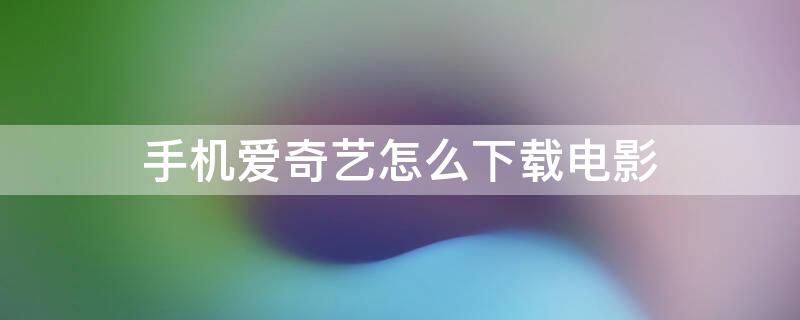 手机爱奇艺怎么下载电影 手机爱奇艺怎么下载电影到相册