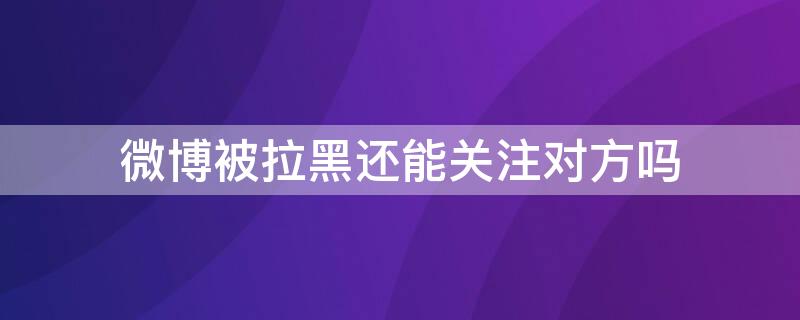 微博被拉黑还能关注对方吗（微博被拉黑还能关注对方吗）