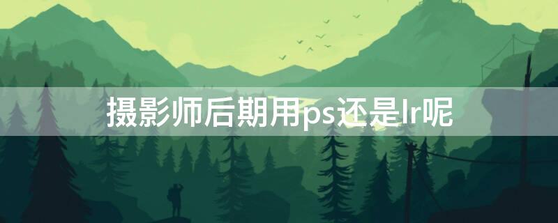 摄影师后期用ps还是lr呢（摄影师用的ps是哪个版本）