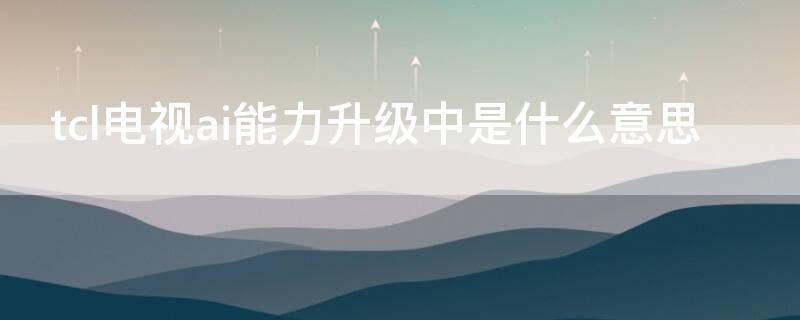 tcl电视ai能力升级中是什么意思 tcl电视的智能ai叫什么