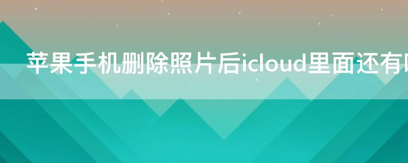 iPhone手机删除照片后icloud里面还有吗 iphone删除照片icould里还有么