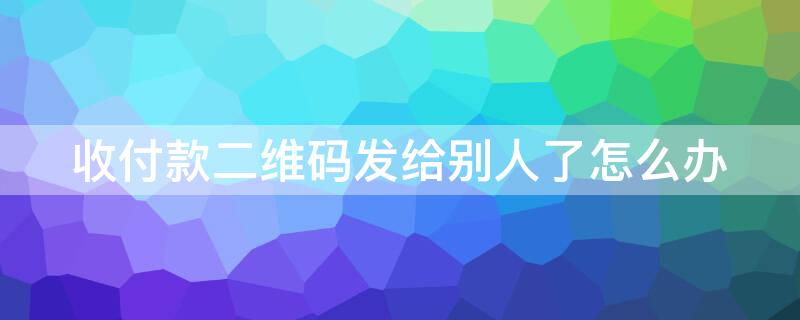 收付款二维码发给别人了怎么办 收付款二维码发给别人了怎么办理