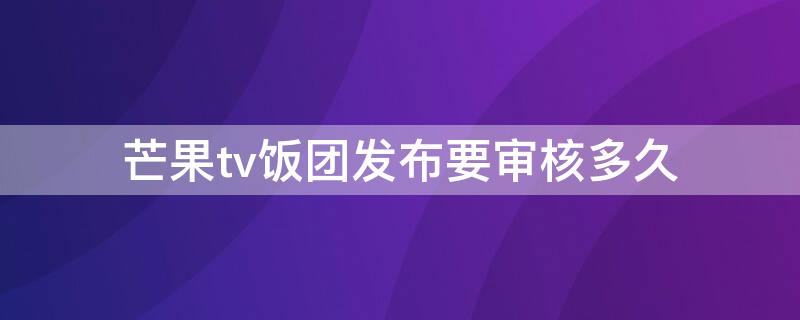 芒果tv饭团发布要审核多久（芒果tv 饭团）