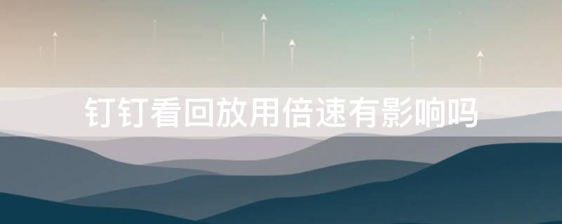 钉钉看回放用倍速有影响吗 钉钉看回放用倍速有影响吗安全吗