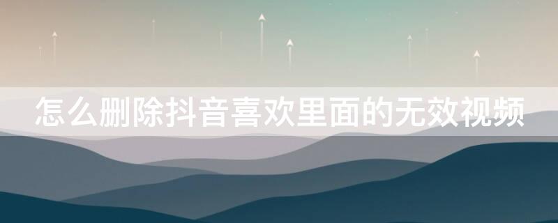 怎么删除抖音喜欢里面的无效视频 怎么删除抖音喜欢里面的无效视频作品