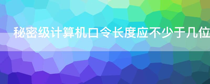 秘密级计算机口令长度应不少于几位（秘密级计算机口令长度应不少于几位数）