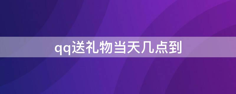 qq送礼物当天几点到（qq送的礼物几点收到）