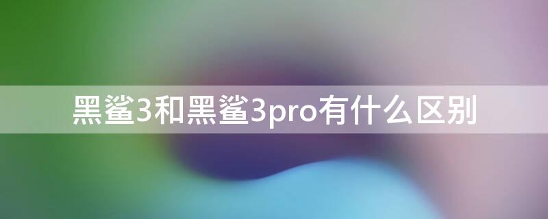 黑鲨3和黑鲨3pro有什么区别（黑鲨3pro和黑鲨3s哪个更值得买）