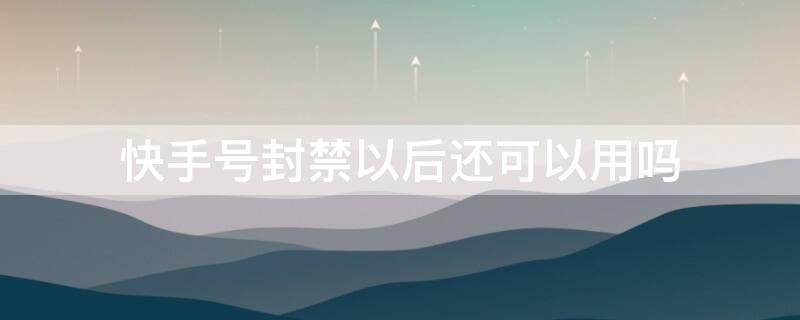 快手号封禁以后还可以用吗（快手号封禁以后还可以用吗知乎）