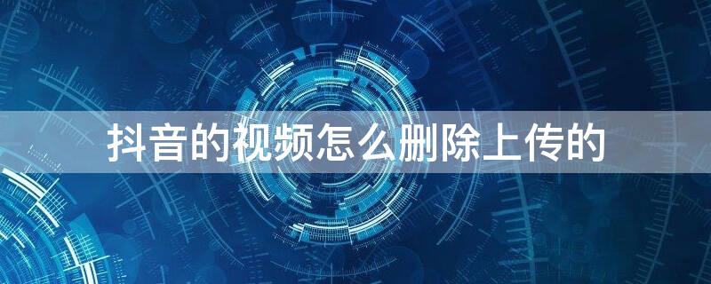 抖音的视频怎么删除上传的 抖音的视频怎么删除上传的作品