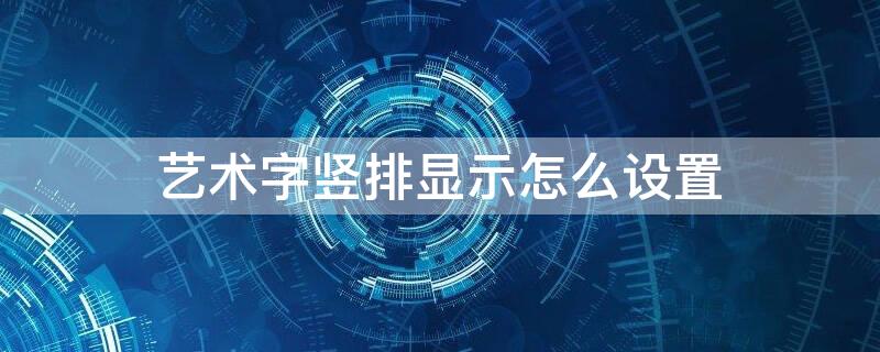 艺术字竖排显示怎么设置 艺术字竖排显示怎么设置的