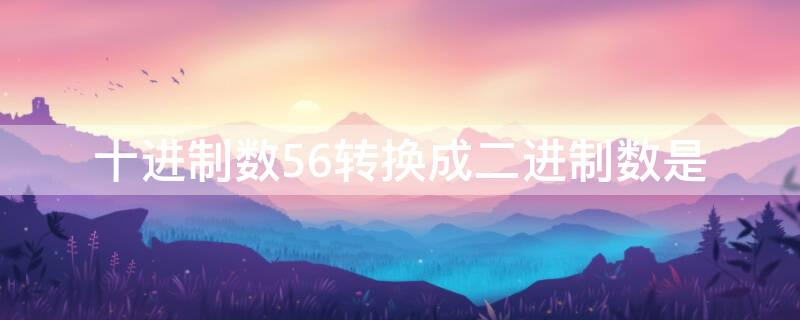 十进制数56转换成二进制数是（十进制数56转换成二进制数为）