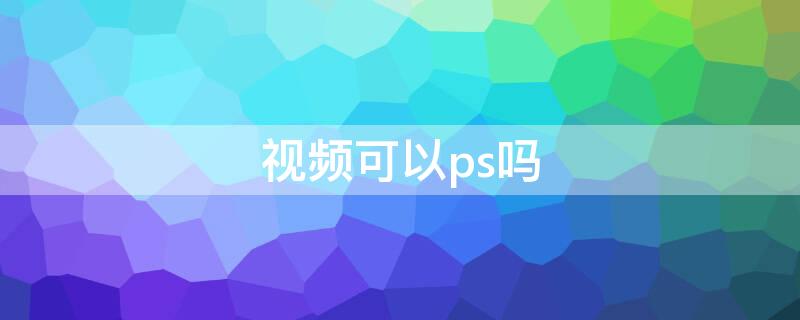 视频可以ps吗（视频能用ps处理嘛）