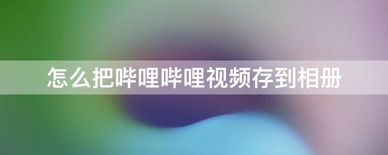 怎么把哔哩哔哩视频存到相册（怎么把哔哩哔哩视频存到手机相册）