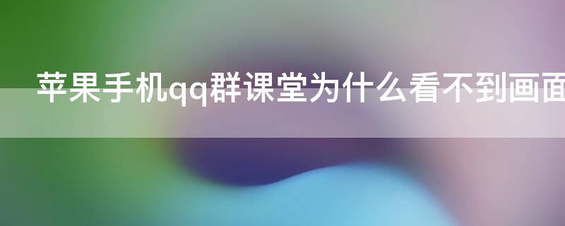 iPhone手机qq群课堂为什么看不到画面 为什么手机qq群课堂没有画面