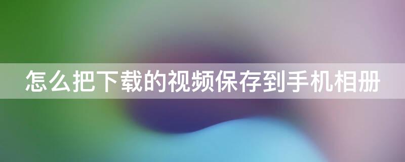 怎么把下载的视频保存到手机相册（怎么把下载的视频保存到手机相册苹果）