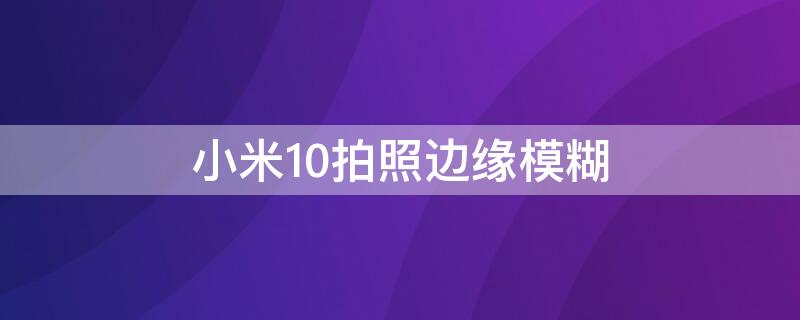 小米10拍照边缘模糊 小米10拍照边缘模糊什么情况