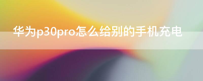 华为p30pro怎么给别的手机充电 华为p30pro怎么给别的手机充电呢