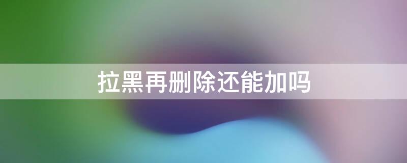 拉黑再删除还能加吗 把别人拉黑再删除还能加吗