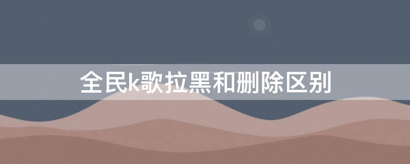 全民k歌拉黑和删除区别 全民k歌拉黑和删除区别意思