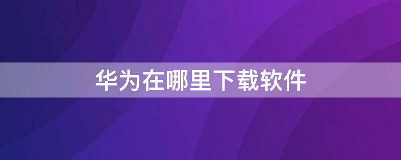 华为在哪里下载软件 华为自己下载软件怎么办