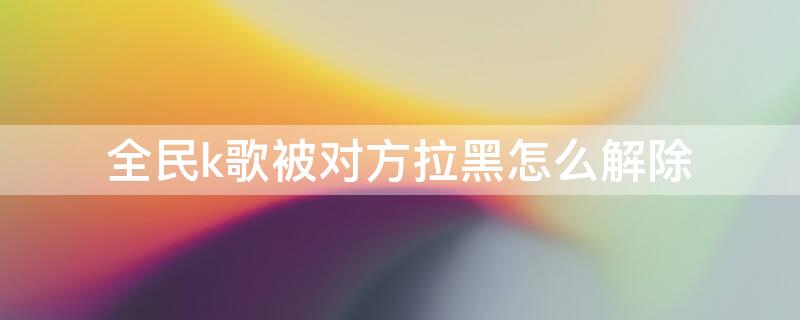 全民k歌被对方拉黑怎么解除 对方把我拉黑了用什么软件能打电话