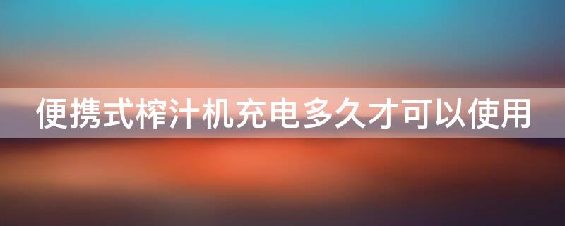 便携式榨汁机充电多久才可以使用 便携式榨汁机充电多长时间