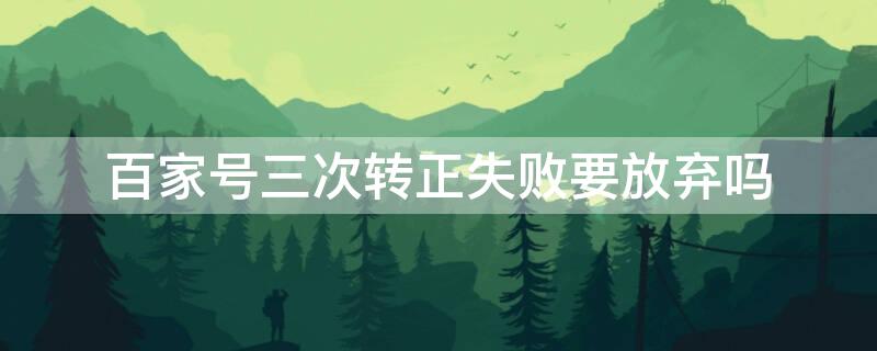 百家号三次转正失败要放弃吗 百家号申请转正失败还能再申请吗